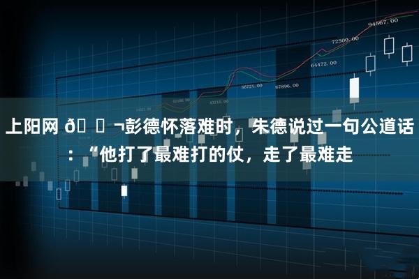 上阳网 🌬彭德怀落难时，朱德说过一句公道话：“他打了最难打的仗，走了最难走