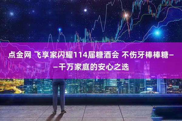 点金网 飞享家闪耀114届糖酒会 不伤牙棒棒糖——干万家庭的安心之选