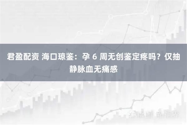 君盈配资 海口琼鉴：孕 6 周无创鉴定疼吗？仅抽静脉血无痛感