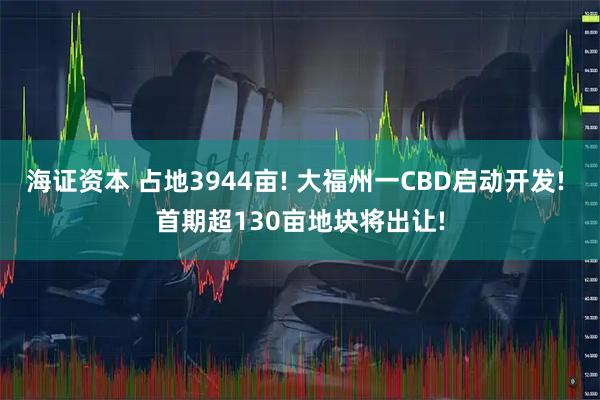 海证资本 占地3944亩! 大福州一CBD启动开发! 首期超130亩地块将出让!