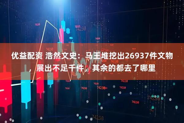 优益配资 浩然文史：马王堆挖出26937件文物，展出不足千件，其余的都去了哪里