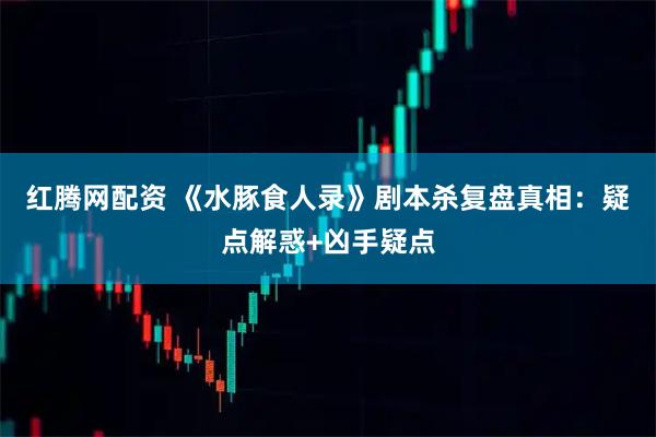 红腾网配资 《水豚食人录》剧本杀复盘真相：疑点解惑+凶手疑点