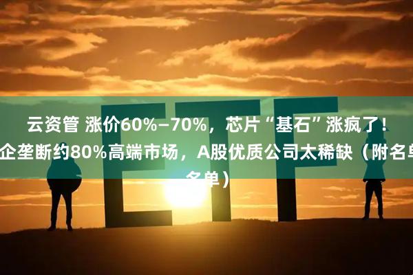 云资管 涨价60%—70%,芯片“基石”涨疯了!外企垄断约80%高端市场,A股优质公司太稀缺(附名单)