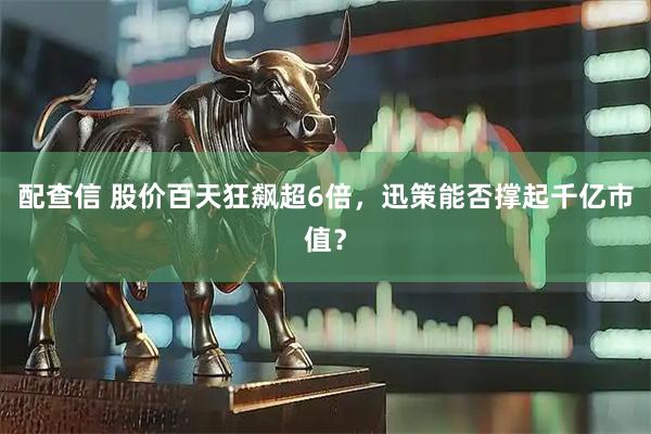 配查信 股价百天狂飙超6倍,迅策能否撑起千亿市值?