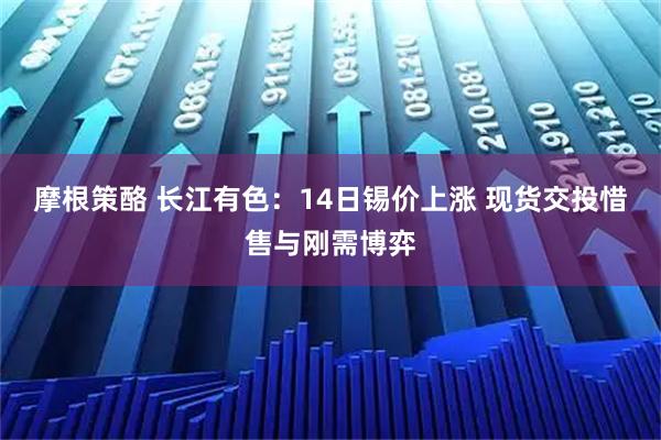 摩根策酪 长江有色:14日锡价上涨 现货交投惜售与刚需博弈